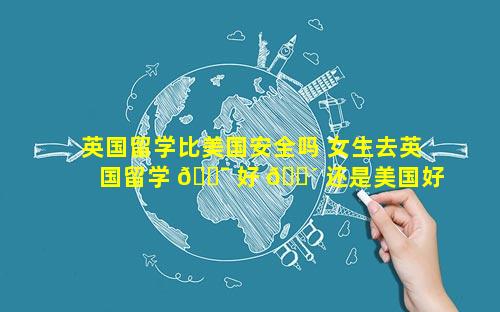 英国留学比美国安全吗 女生去英国留学 🐯 好 🐴 还是美国好